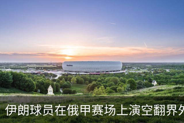 伊朗球员在俄甲赛场上演空翻界外球助攻，这你给几分？