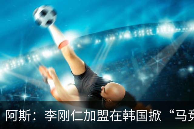 阿斯：李刚仁加盟在韩国掀“马竞热潮”，官方韩国球迷会于近期成立